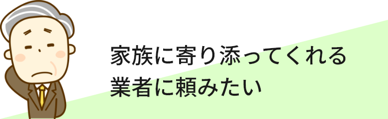 家族に寄り添ってくれる業者に頼みたい